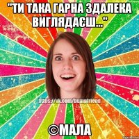 "Ти така гарна здалека виглядаєш..." ©Мала