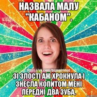 назвала малу "кабаном". зі злості аж хрокнула і знесла копитом мені передні два зуба.