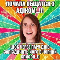 ПОЧАЛА ОБЩАТСЯ З АДІКОМ...!!! ЩОБ ЧЕРЕЗ ПАРУ ДНІВ ЗАПІЗДЯЧИТЬ ЙОГО В ЧОРНИЙ СПИСОК..))