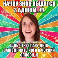 НАЧНУ ЗНОВ ОБЩАТСЯ З АДІКОМ...!!! ЩОБ ЧЕРЕЗ ПАРУ ДНІВ ЗАПІЗДЯЧИТЬ ЙОГО В ЧОРНИЙ СПИСОК..))