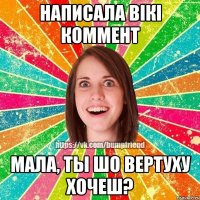 Написала Вікі коммент мала, ты шо вертуху хочеш?