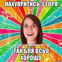 нахуяритись з горя так бля всьо хорощо