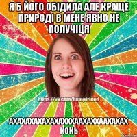 Я б його обідила але краще природі в мене явно не получіця ахахахахахахахххаахаххаахахах конь