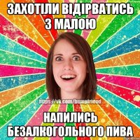 захотіли відірватись з малою напились безалкогольного пива