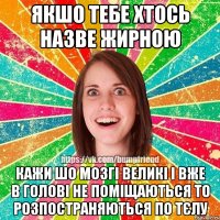Якшо тебе хтось назве жирною кажи шо мозгі великі і вже в голові не поміщаються то розпостраняються по тєлу
