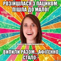 розійшлася з пациком, пішла до малої випили разом....афігенно стало:*