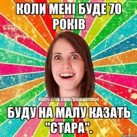 Коли мені буде 70 років буду на малу казать "стара".