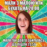 мали з малою йти бухать на 20.00 мала так довго збиралась що пішли 23.59