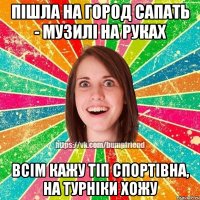 пішла на город сапать - музилі на руках всім кажу тіп спортівна, на турніки хожу