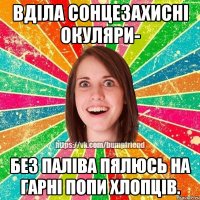 Вділа сонцезахисні окуляри- без паліва пялюсь на гарні попи хлопців.