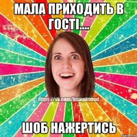мала приходить в гості.... шоб нажертись