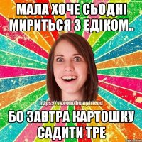 мала хоче сьодні мириться з едіком.. бо завтра картошку садити тре