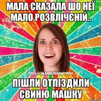 мала сказала шо неї мало розвлічєній.. пішли отпіздили свиню машку