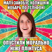 малу зайобує колишній йобарь по тєліфоні опустили морально ніже плінтуса