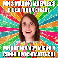 ми з малою йдем,все в селі ховається* ми включаєм музику свині просипаються)