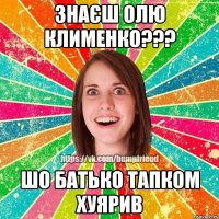 знаєш Олю Клименко??? шо батько тапком хуярив