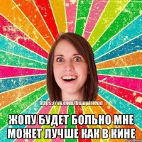  Жопу будет больно мне Может лучше как в кине