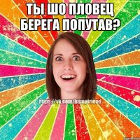ты шо пловец берега попутав? 