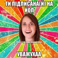 ти підписана(й) на йоП УважУхаа