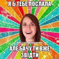 я б тебе послала але бачу ти вже звідти