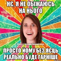 нє, я не обіжаюсь на нього просто йому без яєць реально буде гарніше