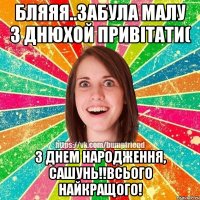 бляяя..забула малу з днюхой привітати( З ДНЕМ НАРОДЖЕННЯ, Сашунь!!Всього найкращого!