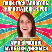 Паци, туси, алкоголь, наркота і рок-н-рол А ми з малою мультіки дивимся