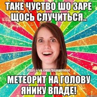 Таке чуство шо заре щось случиться.. метеорит на голову Янику впаде!