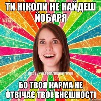ти ніколи не найдеш йобаря бо твоя карма не отвічає твої внєшності