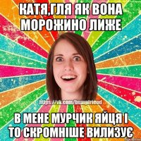 КАТЯ,ГЛЯ ЯК ВОНА МОРОЖИНО ЛИЖЕ В МЕНЕ МУРЧИК ЯЙЦЯ І ТО СКРОМНІШЕ ВИЛИЗУЄ