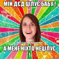 мій дєд цілує бабу ! а мене ніхто нецілує !