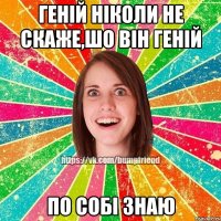 Генiй нiколи не скаже,шо вiн генiй по собi знаю
