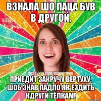 взнала шо Паца був в другой, приедит закручу Вертуху, шоб знав падло як ездить кдруги Тёлкам!