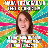 -МАЛА, ТИ ЗАЄБАЛА, В ТЕБЕ Є СОВІСТЬ? -УГУ, ВОТ ВОНА: НА ПОЛЦІ, РЯДОМ З ГУМАНІЗМОМ І ВІРОЮ В ЛЮДСТВО