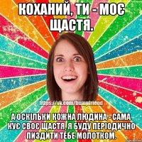 Коханий, ти - моє щастя. А оскільки кожна людина - сама кує своє щастя, я буду періодично пиздити тебе молотком.