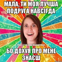 мала, ти моя лучша подруга навсігда бо дохуя про мене знаєш