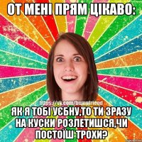 от мені прям цікаво: як я тобі уєбну,то ти зразу на куски розлетишся,чи постоїш трохи?