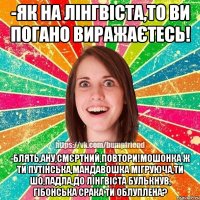 -як на лінгвіста,то ви погано виражаєтесь! -блять,ану,смєртний,повтори!мошонка ж ти путінська,мандавошка мігруюча,ти шо,падла,до лінгвіста булькнув, гібонська срака ти облуплена?