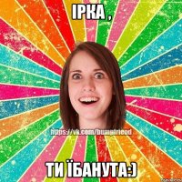 Ірка , ти їбанута:)
