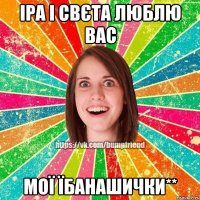 Іра і Свєта люблю вас мої їбанашички**