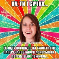 Ну, ти і сучка... Ех, піду повішусь на туалетному папері,наковтаюся аскорбінок і поріжу вени ложкою....