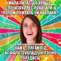 Мала питає шо краще - спочатку прес покачати, а потом пожрать чи навпаки? Кажу - лягай під асфальтоукладчік, точно похудаєш.