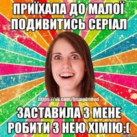 Приїхала до малої подивитись серіал Заставила з мене робити з нею хімію:(