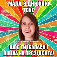 Мала, з днюхою тебе шоб ти їбалася і пішла на прєзідєнта!