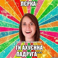 Лєрка* Ти Ахуєнна пАдруга***