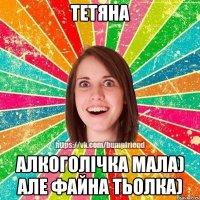 Тетяна Алкоголічка мала) але файна тьолка)