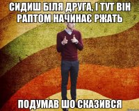 сидиш біля друга, і тут він раптом начинає ржать подумав шо сказився