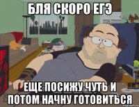 бля скоро егэ еще посижу чуть и потом начну готовиться