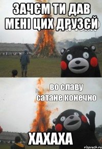зачєм ти дав мені цих друзєй хахаха