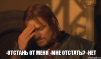 -Отстань от меня -Мне отстать? -Нет